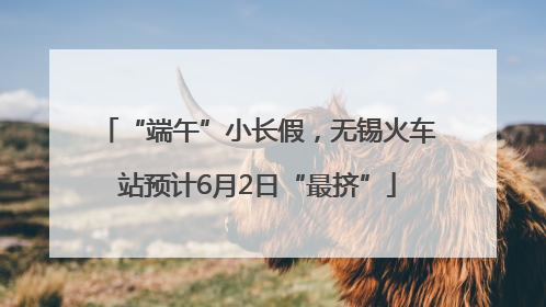 “端午”小长假，无锡火车站预计6月2日“最挤”