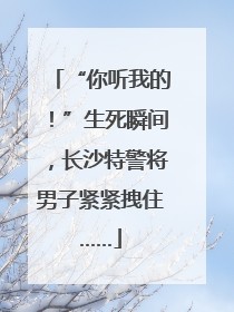 “你听我的！”生死瞬间，长沙特警将男子紧紧拽住……