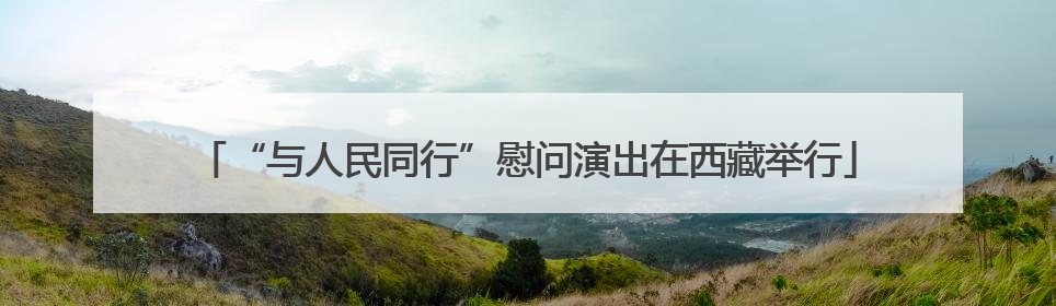 “与人民同行”慰问演出在西藏举行
