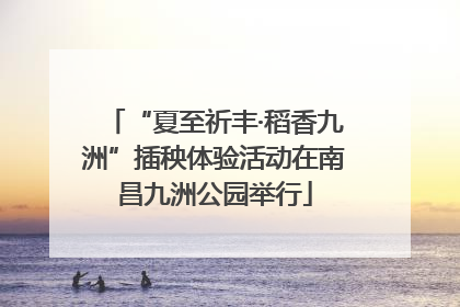 “夏至祈丰·稻香九洲”插秧体验活动在南昌九洲公园举行