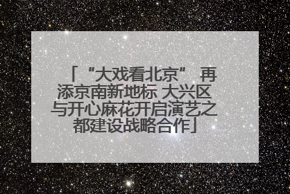 “大戏看北京” 再添京南新地标 大兴区与开心麻花开启演艺之都建设战略合作