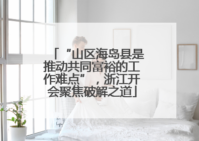 “山区海岛县是推动共同富裕的工作难点”，浙江开会聚焦破解之道