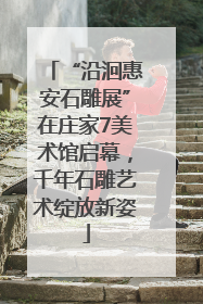 “沿洄惠安石雕展”在庄家7美术馆启幕，千年石雕艺术绽放新姿