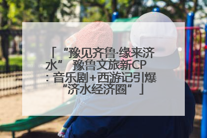 “豫见齐鲁·缘来济水” 豫鲁文旅新CP：音乐剧+西游记引爆“济水经济圈”