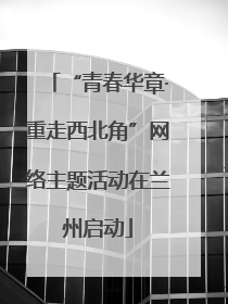 “青春华章·重走西北角”网络主题活动在兰州启动