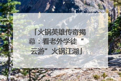 火锅英雄传奇揭幕：看老外学徒“云游”火锅江湖