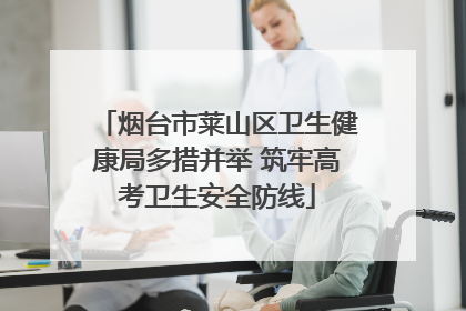 烟台市莱山区卫生健康局多措并举 筑牢高考卫生安全防线