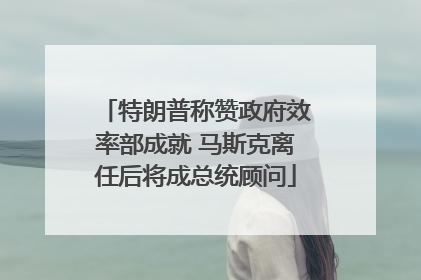 特朗普称赞政府效率部成就 马斯克离任后将成总统顾问