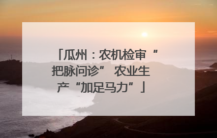瓜州：农机检审“把脉问诊” 农业生产“加足马力”