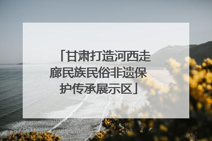 甘肃打造河西走廊民族民俗非遗保护传承展示区