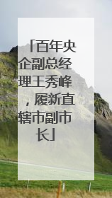 百年央企副总经理王秀峰，履新直辖市副市长