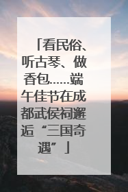 看民俗、听古琴、做香包……端午佳节在成都武侯祠邂逅“三国奇遇”