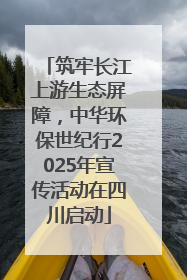 筑牢长江上游生态屏障，中华环保世纪行2025年宣传活动在四川启动