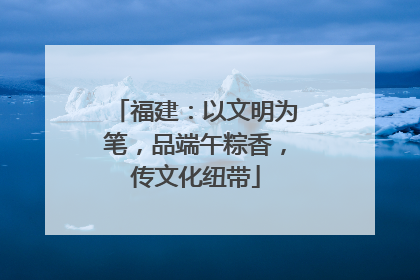 福建：以文明为笔，品端午粽香，传文化纽带