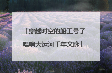 穿越时空的船工号子唱响大运河千年文脉