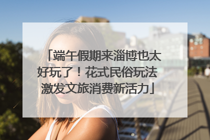 端午假期来淄博也太好玩了！花式民俗玩法激发文旅消费新活力