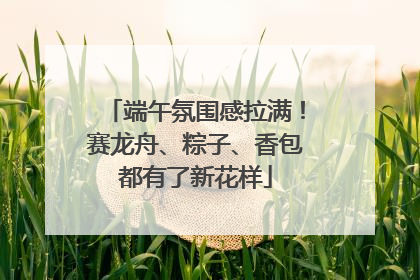 端午氛围感拉满！赛龙舟、粽子、香包都有了新花样