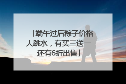 端午过后粽子价格大跳水，有买三送一还有6折出售