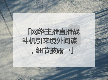 网络主播直播战斗机引来境外间谍，细节披露→