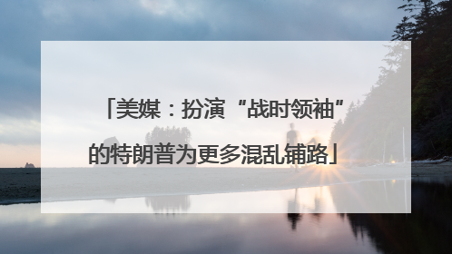 美媒：扮演“战时领袖”的特朗普为更多混乱铺路