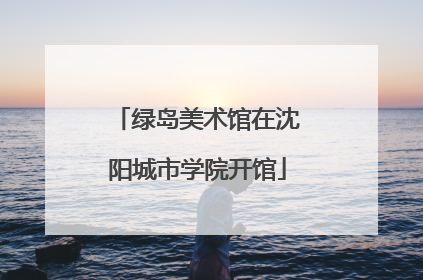 绿岛美术馆在沈阳城市学院开馆