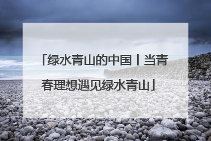 绿水青山的中国丨当青春理想遇见绿水青山