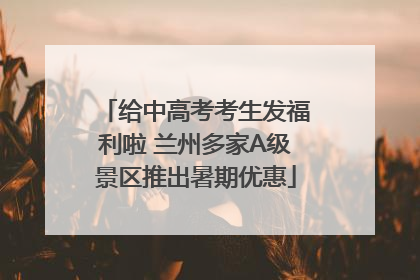 给中高考考生发福利啦 兰州多家A级景区推出暑期优惠