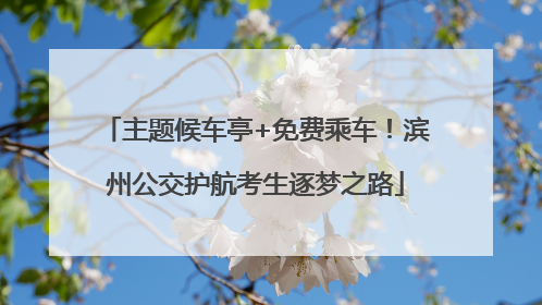 主题候车亭+免费乘车！滨州公交护航考生逐梦之路