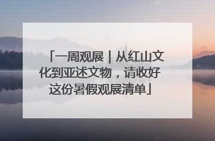 一周观展｜从红山文化到亚述文物，请收好这份暑假观展清单