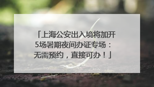 上海公安出入境将加开5场暑期夜间办证专场：无需预约，直接可办！