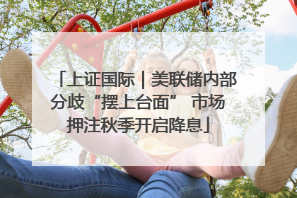 上证国际｜美联储内部分歧“摆上台面” 市场押注秋季开启降息