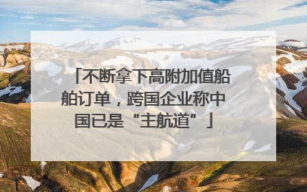 不断拿下高附加值船舶订单，跨国企业称中国已是“主航道”