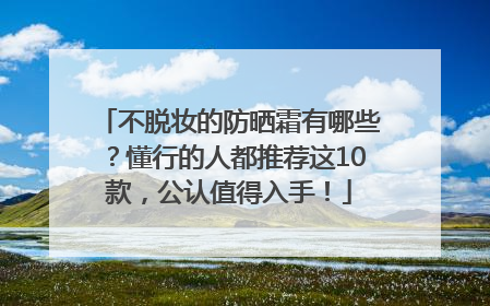 不脱妆的防晒霜有哪些？懂行的人都推荐这10款，公认值得入手！