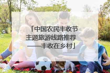 中国农民丰收节主题旅游线路推荐——丰收在乡村