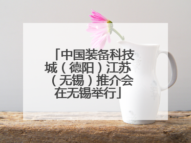 中国装备科技城（德阳）江苏（无锡）推介会在无锡举行