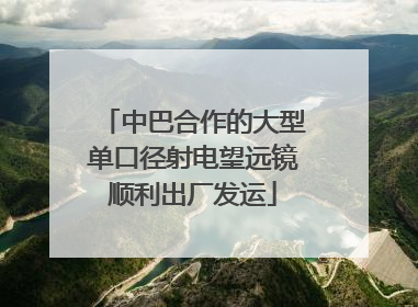 中巴合作的大型单口径射电望远镜顺利出厂发运
