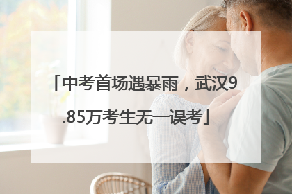 中考首场遇暴雨，武汉9.85万考生无一误考
