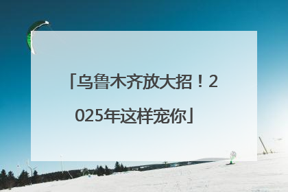 乌鲁木齐放大招！2025年这样宠你