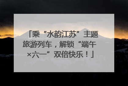 乘“水韵江苏”主题旅游列车，解锁“端午×六一”双倍快乐！