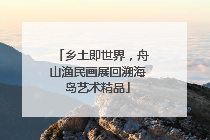 乡土即世界，舟山渔民画展回溯海岛艺术精品
