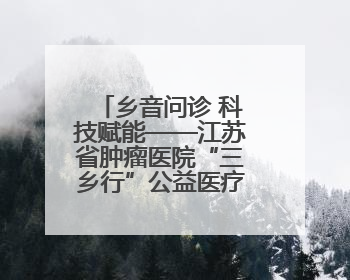 乡音问诊 科技赋能——江苏省肿瘤医院“三乡行”公益医疗行动淮安启航