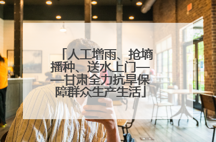 人工增雨、抢墒播种、送水上门——甘肃全力抗旱保障群众生产生活