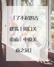 了不起的古建筑丨周口关帝庙：中原关庙之冠