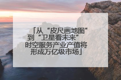 从“皮尺画地图”到“卫星看未来” 时空服务产业产值将形成万亿级市场