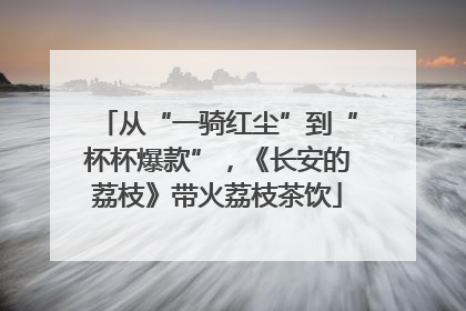 从“一骑红尘”到“杯杯爆款”，《长安的荔枝》带火荔枝茶饮