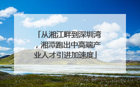 从湘江畔到深圳湾，湘潭跑出中高端产业人才引进加速度