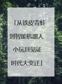 从铁皮青蛙到智能机器人 小玩具见证时代大变迁