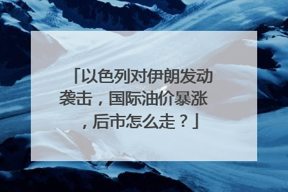 以色列对伊朗发动袭击，国际油价暴涨，后市怎么走？