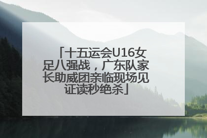 十五运会U16女足八强战，广东队家长助威团亲临现场见证读秒绝杀