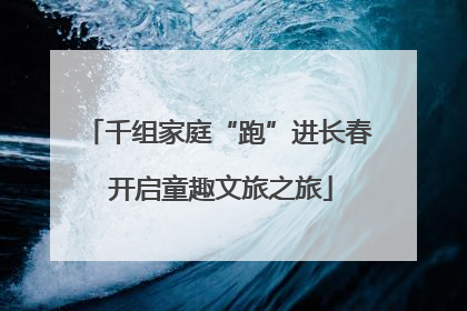 千组家庭“跑”进长春 开启童趣文旅之旅